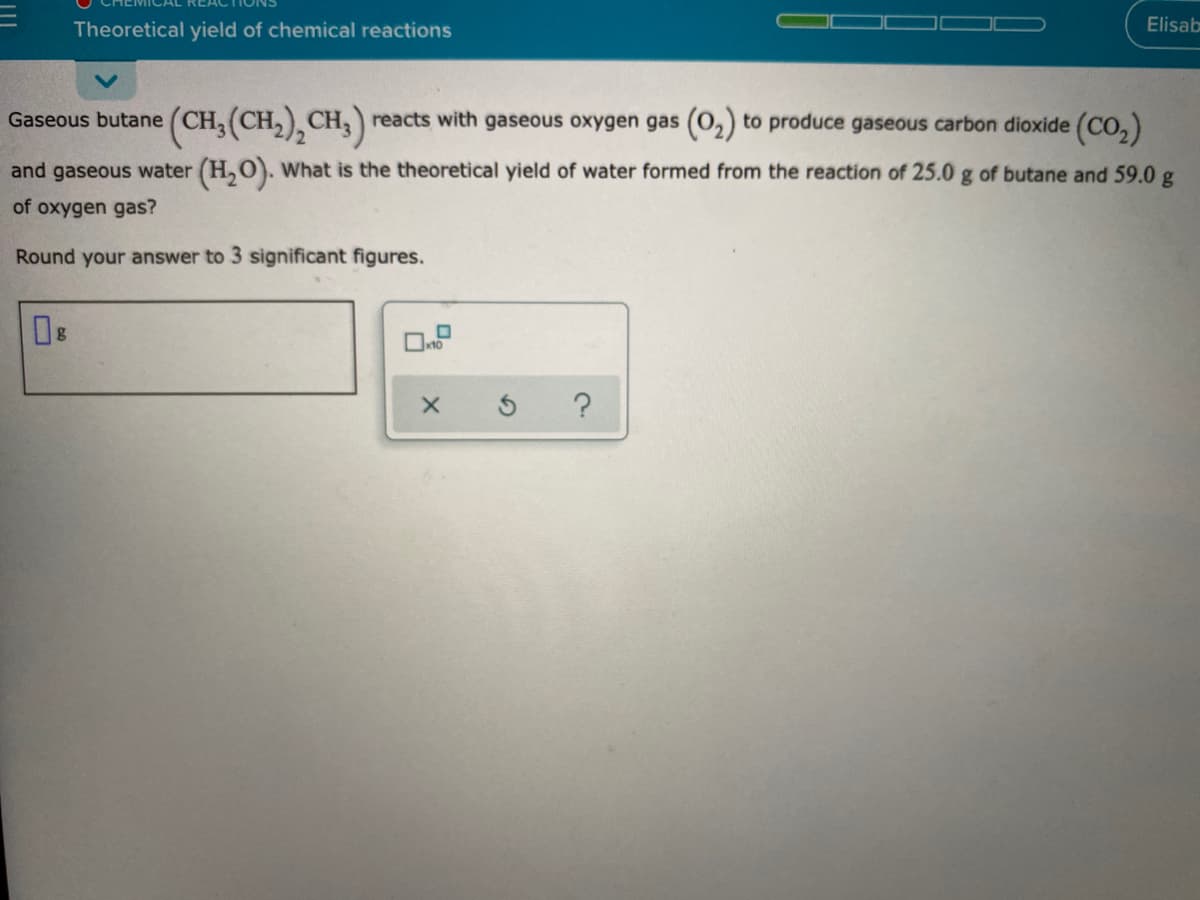 Theoretical yield of chemical reactions
Elisab
Gaseous butane
(CH, (CH,), CH,) reacts with gaseous oxygen gas (O,) to produce gaseous carbon dioxide (Co,)
and gaseous water (H,O). What is the theoretical yield of water formed from the reaction of 25.0 g of butane and 59.0 g
of oxygen gas?
Round your answer to 3 significant figures.
