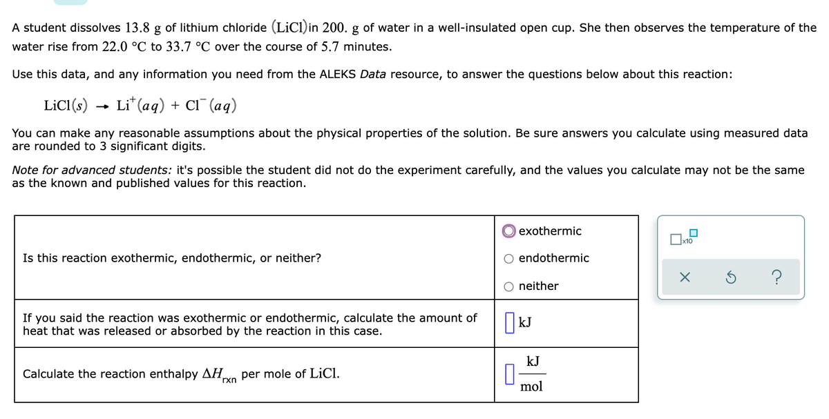 A student dissolves 13.8 g of lithium chloride (LiCl)in 200. g of water in a well-insulated open cup. She then observes the temperature of the
water rise from 22.0 °C to 33.7 °C over the course of 5.7 minutes.
Use this data, and any information you need from the ALEKS Data resource, to answer the questions below about this reaction:
LICI(s)
Li* (aq) + Cl¯ (aq)
You can make any reasonable assumptions about the physical properties of the solution. Be sure answers you calculate using measured data
are rounded to 3 significant digits.
Note for advanced students: it's possible the student did not do the experiment carefully, and the values you calculate may not be the same
as the known and published values for this reaction.
exothermic
Ox10
Is this reaction exothermic, endothermic, or neither?
endothermic
neither
If you said the reaction was exothermic or endothermic, calculate the amount of
heat that was released or absorbed by the reaction in this case.
kJ
Calculate the reaction enthalpy AH,
rxn
per mole of LiCl.
mol
