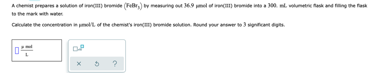 A chemist prepares a solution of iron(III) bromide (FeBr,) by measuring out 36.9 µmol of iron(III) bromide into a 300. mL volumetric flask and filling the flask
to the mark with water.
Calculate the concentration in µmol/L of the chemist's iron(III) bromide solution. Round your answer to 3 significant digits.
u mol
