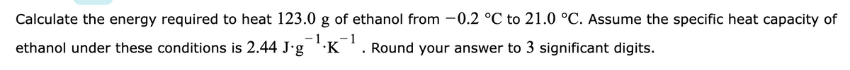 Calculate the energy required to heat 123.0 g of ethanol from -0.2 °C to 21.0 °C. Assume the specific heat capacity of
- 1
1
ethanol under these conditions is 2.44 J'g
·K
Round your answer to 3 significant digits.
