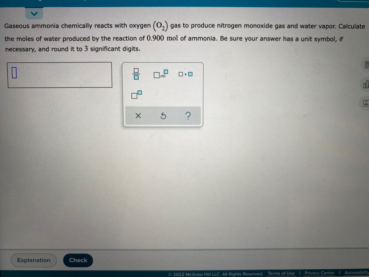 Gaseous ammonia chemically reacts with oxygen (0,) gas to produce nitrogen monoxide gas and water vapor. Calculate
the moles of water produced by the reaction of 0.900 mol of ammonia. Be sure your answer has a unit symbol, if
necessary, and round it to 3 significant digits.
Explanation
Check
© 2022 McGraw Hill LLC. All Rights Reserved. Terms of Use | Privacy Center| Accessibility
