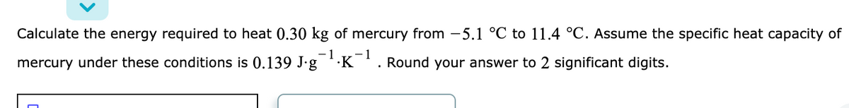 Calculate the energy required to heat 0.30 kg of mercury from -5.1 °C to 11.4 °C. Assume the specific heat capacity of
- 1
1
mercury under these conditions is 0.139 J.g
·K'. Round your answer to 2 significant digits.
