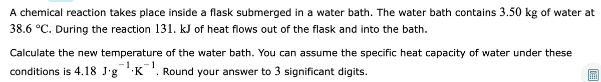 A chemical reaction takes place inside a flask submerged in a water bath. The water bath contains 3.50 kg of water at
38.6 °C. During the reaction 131. kJ of heat flows out of the flask and into the bath.
Calculate the new temperature of the water bath. You can assume the specific heat capacity of water under these
- 1
- 1
conditions is 4.18 J'g K '. Round your answer to 3 significant digits.
