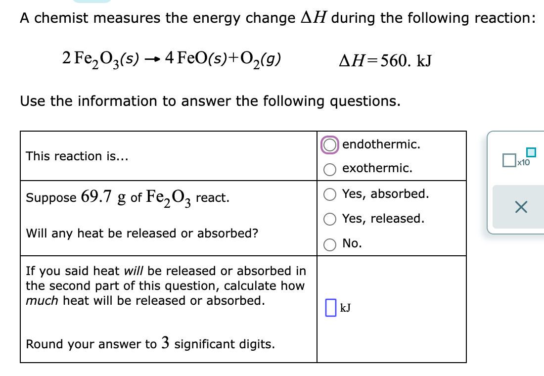 A chemist measures the energy change AH during the following reaction:
2 Fe,03(s) → 4 FeO(s)+O,(g)
ДН-560. kJ
Use the information to answer the following questions.
endothermic.
This reaction is...
х10
exothermic.
Suppose 69.7 g of Fe,O, react.
Yes, absorbed.
Yes, released.
Will any heat be released or absorbed?
No.
If you said heat will be released or absorbed in
the second part of this question, calculate how
much heat will be released or absorbed.
kJ
Round your answer to 3 significant digits.
