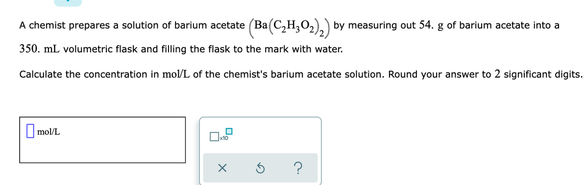 A chemist prepares a solution of barium acetate (Ba(C,H,O2).) by measuring out 54. g of barium acetate into a
350. mL volumetric flask and filling the flask to the mark with water.
Calculate the concentration in mol/L of the chemist's barium acetate solution. Round your answer to 2 significant digits.
|mol/L
