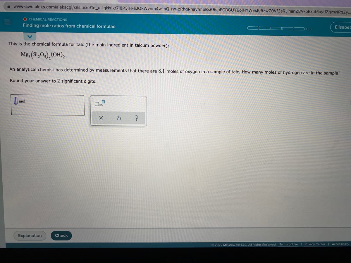 A www-awu.aleks.com/alekscgi/x/lsl.exe/1o_u-IgNslkr7j8P3jH-liJOkWvnm4w-aQ-rw-zRhgRnayfmbBs65spECBGUY6ojHYWEsBj5zwZ0Vf2aRJjnanZ8V-pExuf5uytlZgzsNRgZy..
O CHEMICAL REACTIONS
Finding mole ratios from chemical formulae
Elisabet
0/5
This is the chemical formula for talc (the main ingredient in talcum powder):
Mg3 (Si,03), (OH),
An analytical chemist has determined by measurements that there are 8.1 moles of oxygen in a sample of talc. How many moles of hydrogen are in the sample?
Round your answer to 2 significant digits.
0 me
mol
Explanation
Check
©2022 McGraw Hill LLC. All Rights Reserved. Terms of Use Privacy Center Accessibility
II
