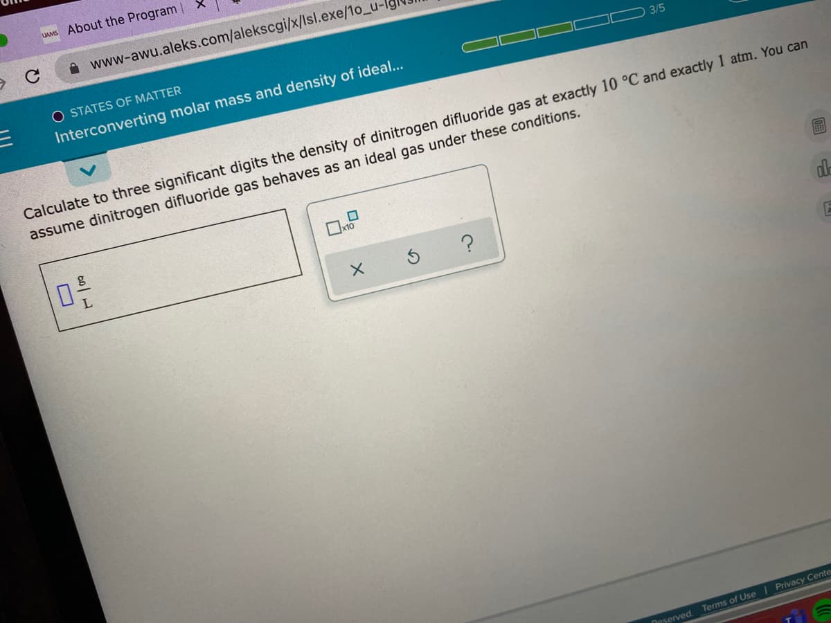 UAMS About the Program |
A www-awu.aleks.com/alekscgi/x/lsl.exe/1o_u-
O STATES OF MATTER
Interconverting molar mass and density of ideal...
3/5
Calculate to three significant digits the density of dinitrogen difluoride gas at exactly 10 °C and exactly 1 atm. You can
assume dinitrogen difluoride gas behaves as an ideal gas under these conditions.
Deserved.
Terms of Use | Privacy Cente
圖
