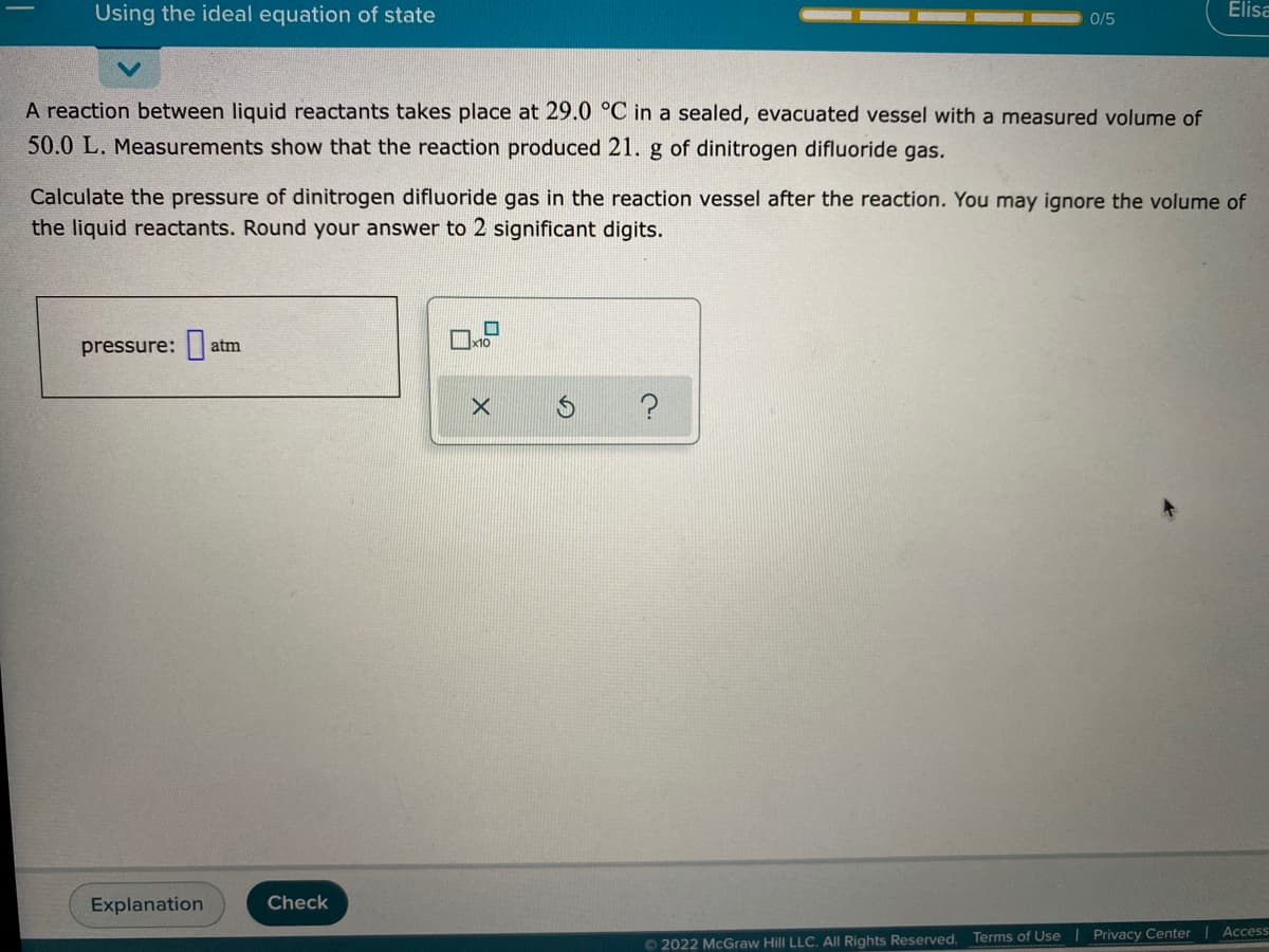 Using the ideal equation of state
Elisa
0/5
A reaction between liquid reactants takes place at 29.0 °C in a sealed, evacuated vessel with a measured volume of
50.0 L. Measurements show that the reaction produced 21. g of dinitrogen difluoride gas.
Calculate the pressure of dinitrogen difluoride gas in the reaction vessel after the reaction. You may ignore the volume of
the liquid reactants. Round your answer to 2 significant digits.
x10
pressure:|
atm
Explanation
Check
O 2022 McGraw Hill LLC. All Rights Reserved. Terms of Use | Privacy Center | Access
