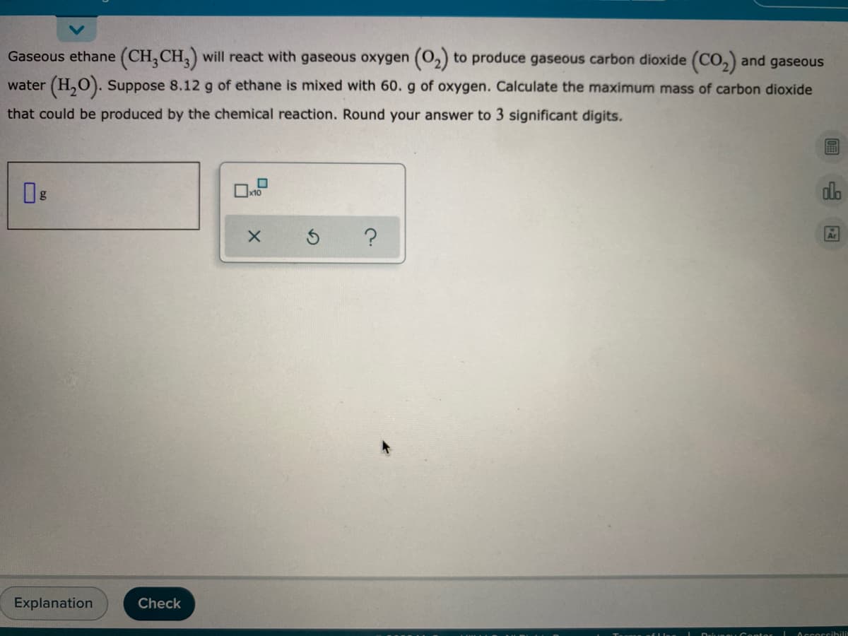 Gaseous ethane (CH, CH,) will react with gaseous oxygen (O2) to produce gaseous carbon dioxide (CO,) and gaseous
water (H,0). Suppose 8.12 g of ethane is mixed with 60. g of oxygen. Calculate the maximum mass of carbon dioxide
that could be produced by the chemical reaction. Round your answer to 3 significant digits.
alo
?
Ar
Explanation
Check
Accoccibilit
