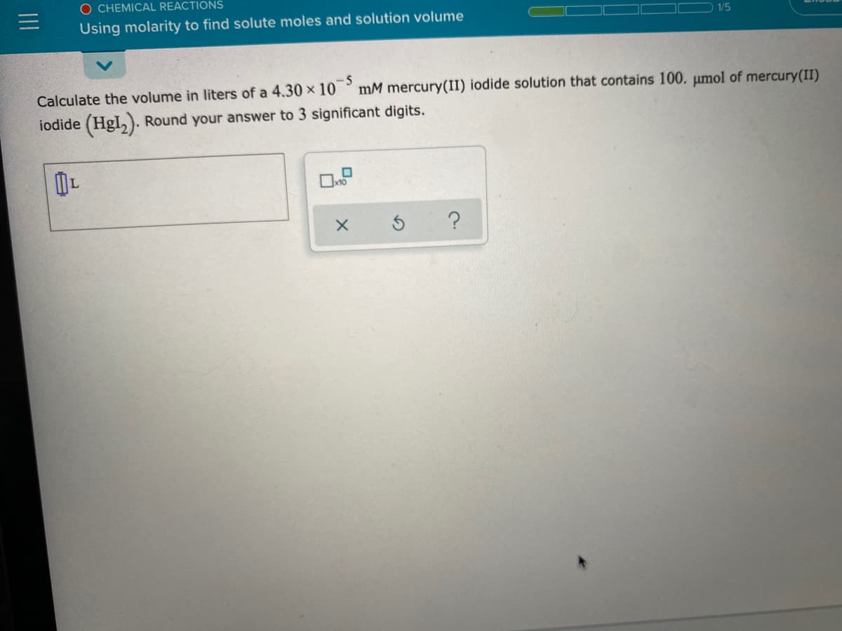 O CHEMICAL REACTIONS
Using molarity to find solute moles and solution volume
1/5
-5
mM mercury(II) iodide solution that contains 100. umol of mercury(II)
Calculate the volume in liters of a 4.30 x 10
iodide (HgI,). Round your answer to 3 significant digits.
