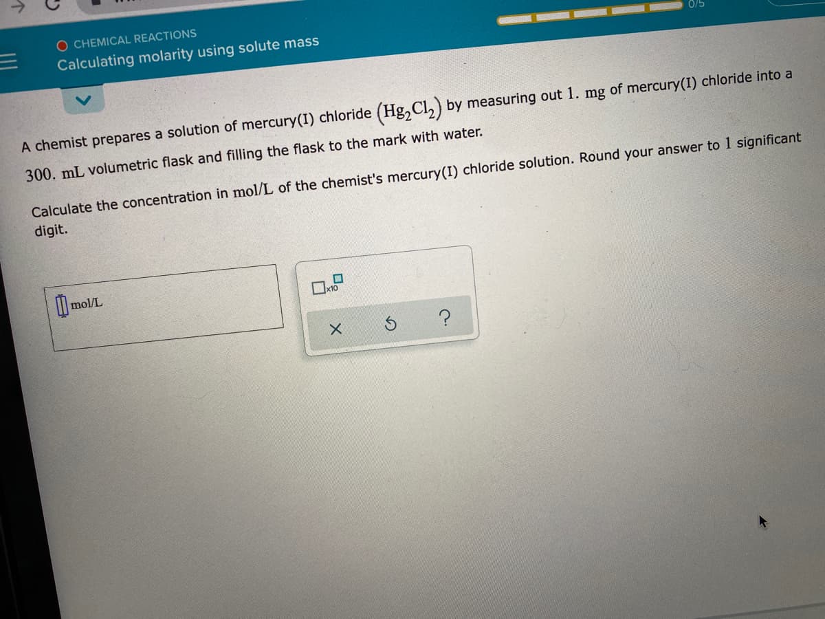 O CHEMICAL REACTIONS
Calculating molarity using solute mass
A chemist prepares a solution of mercury(I) chloride (Hg,Cl,) by measuring out 1. mg of mercury(I) chloride into a
300. mL volumetric flask and filling the flask to the mark with water.
Calculate the concentration in mol/L of the chemist's mercury(I) chloride solution. Round your answer to 1 significant
digit.
mol/L
