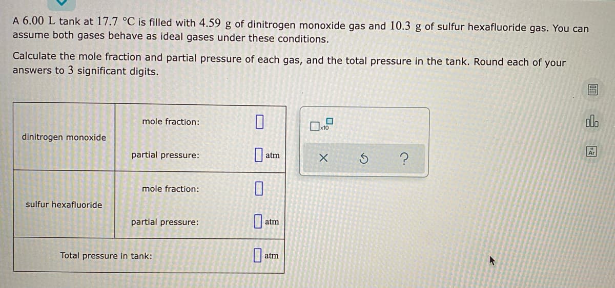 A 6.00 L tank at 17.7 °C is filled with 4.59 g of dinitrogen monoxide gas and 10.3 g of sulfur hexafluoride gas. You can
assume both gases behave as ideal gases under these conditions.
Calculate the mole fraction and partial pressure of each gas, and the total pressure in the tank. Round each of your
answers to 3 significant digits.
mole fraction:
olo
dinitrogen monoxide
partial pressure:
Ar
atm
mole fraction:
sulfur hexafluoride
partial pressure:
atm
Total pressure in tank:
atm
c.
