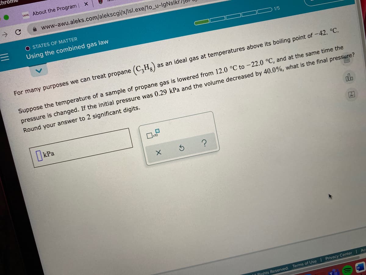 UAMS About the Program | X
A www-awu.aleks.com/alekscgi/x/lsl.exe/1o_u-IgNsikr
O STATES OF MATTER
三D
1/5
Using the combined gas law
For many purposes we can treat propane (C,H)
as an ideal gas at temperatures above its boiling point of -42. °C.
Suppose the temperature of a sample of propane gas is lowered from 12.0 °C to -22.0 °C, and at the same time the
pressure is changed. If the initial pressure was 0.29 kPa and the volume decreased by 40.0%, what is the final pressure?
画
Round your answer to 2 significant digits.
do
OkPa
A
Ac
IL Rights Reserved. Terms of Use | Privacy Center
