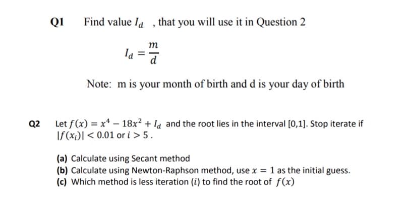 Q1
Find value Id ,that you will use it in Question 2
m
Ia
d
Note: m is your month of birth and d is your day of birth
Let f(x) = x* – 18x² + la and the root lies in the interval [0,1]. Stop iterate if
If (xi)[ < 0.01 or i > 5.
Q2
(a) Calculate using Secant method
(b) Calculate using Newton-Raphson method, use x = 1 as the initial guess.
(c) Which method is less iteration (i) to find the root of f(x)
