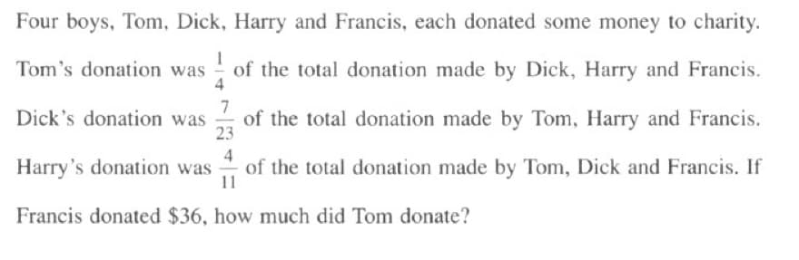 Four boys, Tom, Dick, Harry and Francis, each donated some money to charity.
Tom's donation was of the total donation made by Dick, Harry and Francis.
4
7
Dick's donation was of the total donation made by Tom, Harry and Francis.
23
4
Harry's donation was of the total donation made by Tom, Dick and Francis. If
11
Francis donated $36, how much did Tom donate?