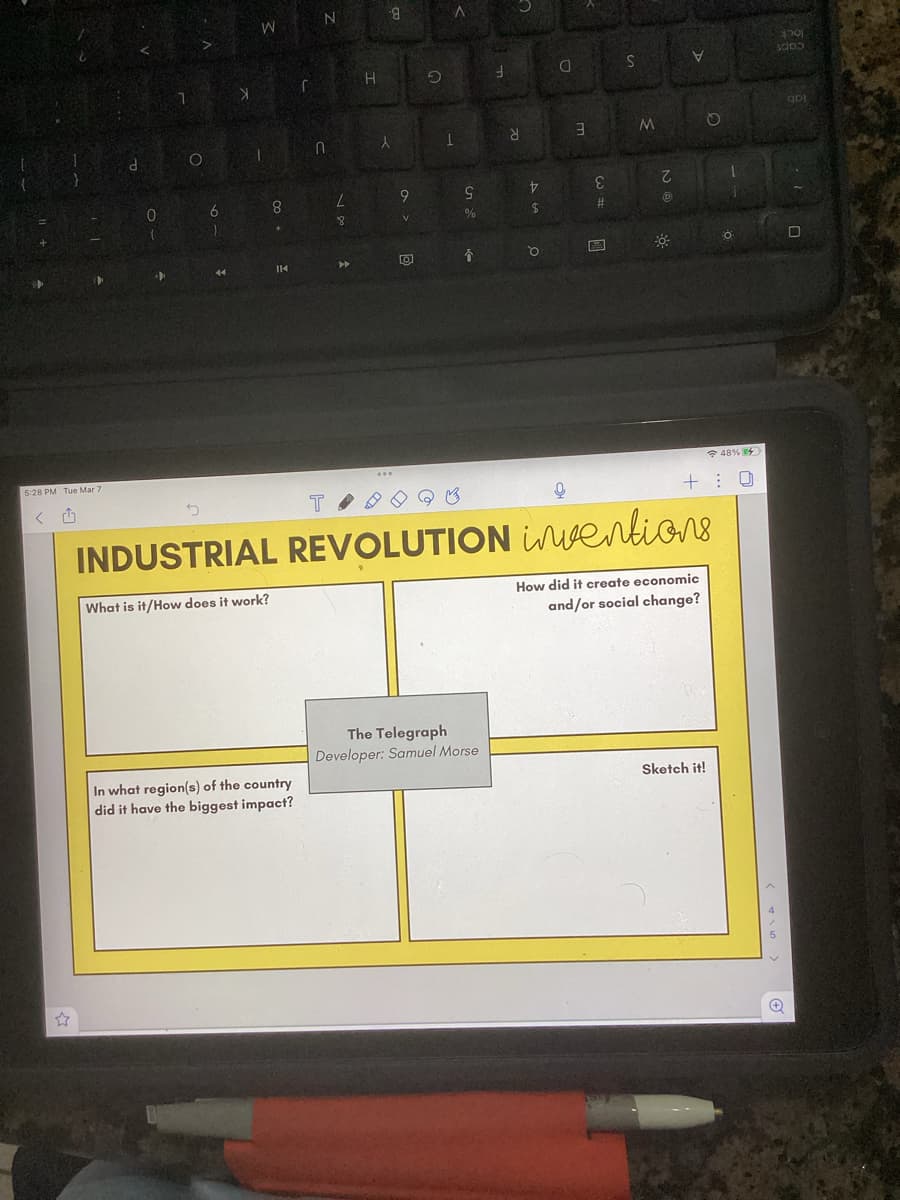 5:28 PM Tue Mar 7
✩
<
d
0
7
O
6
)
44
X
W
1
8
+
IK
r
In what region(s) of the country
did it have the biggest impact?
N
n
T
L
8
▶
H
8
X
***
9
V
0
9
1
9
%
y
The Telegraph
Developer: Samuel Morse
V
$
D
O
Q
3
E
#
Eve
S
M
て
Ⓡ
V
5
INDUSTRIAL REVOLUTION inventions
What is it/How does it work?
48 %
+: 0
How did it create economic
and/or social change?
FÖ
Sketch it!
sado
+
qui