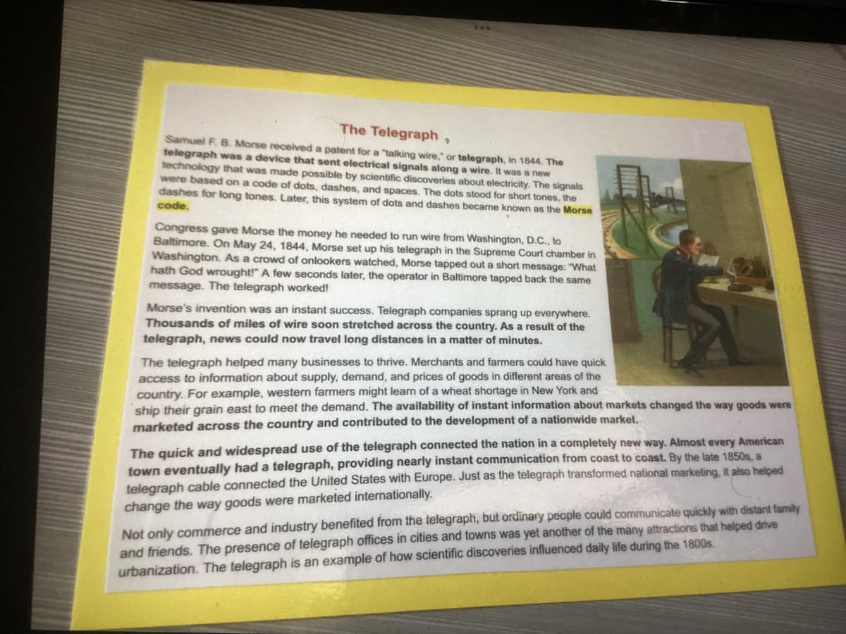 The Telegraph,
Samuel F. B. Morse received a patent for a "talking wire," or telegraph, in 1844. The
telegraph was a device that sent electrical signals along a wire. It was a new
technology that was made possible by scientific discoveries about electricity. The signals
were based on a code of dots, dashes, and spaces. The dots stood for short tones, the
dashes for long tones. Later, this system of dots and dashes became known as the Morse
code.
Congress gave Morse the money he needed to run wire from Washington, D.C., to
Baltimore. On May 24, 1844, Morse set up his telegraph in the Supreme Court chamber in
Washington. As a crowd of onlookers watched, Morse tapped out a short message: "What
hath God wrought!" A few seconds later, the operator in Baltimore tapped back the same
message. The telegraph worked!
Morse's invention was an instant success. Telegraph companies sprang up everywhere.
Thousands of miles of wire soon stretched across e country. As a result of the
telegraph, news could now travel long distances in a matter of minutes.
The telegraph helped many businesses to thrive. Merchants and farmers could have quick
access to information about supply, demand, and prices of goods in different areas of the
country. For example, western farmers might learn of a wheat shortage in New York and
INIC
ship their grain east to meet the demand. The availability of instant information about markets changed the way goods were
marketed across the country and contributed to the development of a nationwide market.
The quick and widespread use of the telegraph connected the nation in a completely new way. Almost every American
town eventually had a telegraph, providing nearly instant communication from coast to coast. By the late 1850s, a
telegraph cable connected the United States with Europe. Just as the telegraph transformed national marketing, it also helped
change the way goods were marketed internationally.
Not only commerce and industry benefited from the telegraph, but ordinary people could communicate quickly with distant family
and friends. The presence of telegraph offices in cities and towns was yet another of the many attractions that helped drive
urbanization. The telegraph is an example of how scientific discoveries influenced daily life during the 1800s.