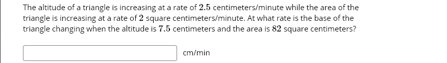 The altitude of a triangle is increasing at a rate of 2.5 centimeters/minute while the area of the
triangle is increasing at a rate of 2 square centimeters/minute. At what rate is the base of the
triangle changing when the altitude is 7.5 centimeters and the area is 82 square centimeters?
cm/min
