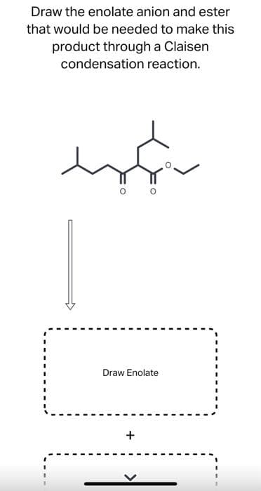 Draw the enolate anion and ester
that would be needed to make this
product through a Claisen
condensation reaction.
Draw Enolate
+