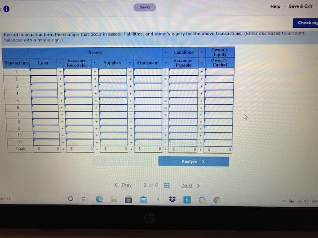 Ch
Record in equation form the changes that occur in assets, liabilities, and owner's equity for the above transactions. (Enter decreases to accoun
balances with a minus sign.)
Owner's
Assets
Liabilities
Equity
Owner's
Capital
Accounts
Receivable
Accounts
Transactions
Cash
Supplies
Equipment
Payable
1.
+]
2.
3.
%3D
5.
6.
7.
8.
9.
10
11.
Totals
0+$
01+
04
Analyze >
< Prev
2 of 6
Next>
