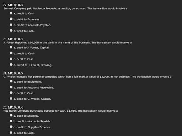 22. MC.03.027
Summit Company paid Hacienda Products, a creditor, on account. The transaction would involve a
a. credit to Cash.
b. debit to Expenses.
c. credit to Accounts Payable.
d. debit to Cash.
23. MC.03.028
J. Forest deposited $60,000 in the bank in the name of the business. The transaction would involve a
a. debit to J. Forest, Capital.
b. credit to Cash.
c. debit to Cash.
d. credit to J. Forest, Drawing.
24. MC.03.029
G. Wilson invested her personal computer, which had a fair market value of $5,000, in her business. The transaction would involve a:
a. debit to Equipment.
b. debit to Accounts Receivable.
c. debit to Cash.
d. debit to G. Wilson, Capital.
25. MC.03.030
Red Baron Company purchased supplies for cash, $1,950. The transaction would involve a
a. debit to Supplies.
b. credit to Accounts Payable.
c. credit to Supplies Expense.
d. debit to Cash.