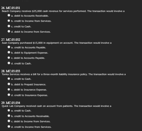 26. MC.03.031
Beach Company receives $25,000 cash revenue for services performed. The transaction would involve a
a. debit to Accounts Receivable.
b. credit to Income from Services.
c. credit to Cash.
d. debit to Income from Services.
27. MC.03.032
Juan Company purchased $15,000 in equipment on account. The transaction would involve a
a. credit to Accounts Payable.
b. debit to Equipment Expense.
c. debit to Accounts Payable.
d. credit to Cash.
28. MC.03.033
Tonka Services receives a bill for a three-month liability insurance policy. The transaction would involve a
a. credit to Cash.
b. debit to Prepaid Insurance.
c. debit to Insurance Expense.
d. credit to Insurance Expense.
29. MC.03.034
Quick Lab Company received cash on account from patients. The transaction would involve a
a. credit to Cash.
b. credit to Accounts Receivable.
c. debit to Income from Services.
d. credit to Income from Services.