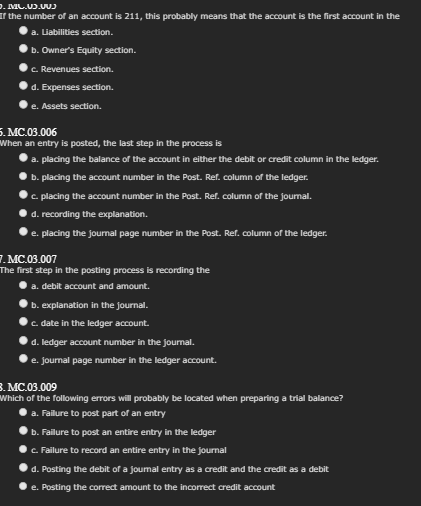).IMG.13.002
If the number of an account is 211, this probably means that the account is the first account in the
a. Liabilities section.
b. Owner's Equity section.
c. Revenues section.
d. Expenses section.
e. Assets section.
5.MC.03.006
When an entry is posted, the last step in the process is
a. placing the balance of the account in either the debit or credit column in the ledger.
b. placing the account number in the Post. Ref. column of the ledger.
c. placing the account number in the Post. Ref. column of the journal.
d. recording the explanation.
e. placing the journal page number in the Post. Ref. column of the ledger.
7. MC.03.007
The first step in the posting process is recording the
a. debit account and amount.
b. explanation in the journal.
c. date in the ledger account.
d. ledger account number in the journal.
e. journal page number in the ledger account.
3.MC.03.009
Which of the following errors will probably be located when preparing a trial balance?
a. Failure to post part of an entry
b. Failure to post an entire entry in the ledger
c. Failure to record an entire entry in the journal
d. Posting the debit of a journal entry as a credit and the credit as a debit
e. Posting the correct amount to the incorrect credit account