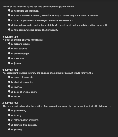 Which of the following is/are not true about a proper journal entry?
a. All credits are indented.
b. A debit is never indented, even if a liability or owner's equity account is involved.
c. In a compound entry, the largest amounts are listed first.
d. An explanation is needed immediately after each debit and immediately after each credit.
e. All debits are listed before the first credit.
2. MC.03.002
A book of original entry is known as a
a. ledger account.
b. trial balance.
c. general ledger.
d. T account.
e. Journal.
3. MC.03.003
An accountant wanting to know the balance of a particular account would refer to the
a. source document.
b. chart of accounts.
c. journal.
d. book of original entry.
e. ledger.
4. MC.03.004
The process of subtotaling both sides of an account and recording the amount on that side is known as
a. journalizing.
b. footing.
c. balancing the accounts.
d. taking a trial balance.
e. posting.