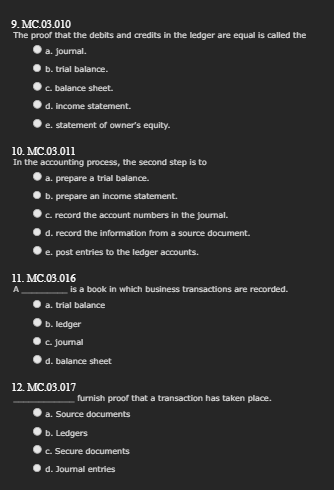 9.MC.03.010
The proof that the debits and credits in the ledger are equal is called the
a. Journal.
b. trial balance.
c. balance sheet.
d. income statement.
e. statement of owner's equity.
10. MC.03.011
In the accounting process, the second step is to
a. prepare a trial balance.
b. prepare an income statement.
c. record the account numbers in the journal.
d. record the information from a source document.
e. post entries to the ledger accounts.
11. MC.03.016
a.
is a book in which business transactions are recorded.
trial balance
b. ledger
c. Journal
d. balance sheet
12. MC.03.017
furnish proof that a transaction has taken place.
a. Source documents
b. Ledgers
c. Secure documents
d. Journal entries