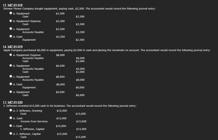 13. MC.03.018
Shower Flower Company bought equipment, paying cash, $2,500. The accountant would record the following journal entry:
$2,500
$2,500
a. Equipment
Cash
b. Equipment Expense
Cash
c. Equipment
d. Cash
Accounts Payable
a. Equipment Expense
Equipment
14. MC.03.019
Apple Company purchased $6,000 in equipment, paying $2,000 in cash and placing the remainder on account. The accountant would record the following journal entry:
$8,000
b. Equipment
Accounts Payable
Cash
c. Equipment
Accounts Payable
Cash
d. Cash
b. Cash
Accounts Payable
c. Cash
e. Equipment
Cash
Equipment
a. 3. Jefferson, Drawing
Cash
Income from Services
$2,500
J. Jefferson, Capital
$2,500
$2,500
d. J. Jefferson, Capital
Cash
$6,000
15. MC.03.020
1. Jefferson invested $15,000 cash in his business. The accountant would record the following journal entry:
$15,000
$15,000
$15,000
$15,000
$15,000
$8,000
$8,000
$6,000
$15,000
$2,500
$2,500
$2,500
$15,000
$15,000
$6,000
$2,000
$4,000
$2,000
$8,000
$8,000
$6,000