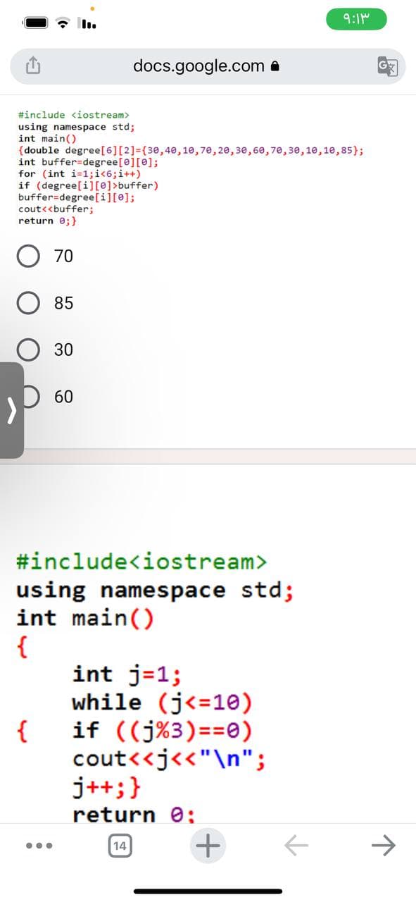 #include <iostream>
using namespace std;
int main()
(double degree [6] [2] = {30,40,10,70, 20, 30, 60, 70, 30, 10, 10, 85);
int buffer=degree[0][0];
for (int i=1;i<6; i++)
if (degree[i][0]>buffer)
buffer=degree[i][0];
cout<<buffer;
return 0; }
70
{
85
...
30
docs.google.com
60
#include<iostream>
using namespace std;
int main()
{
int j=1;
while (j<=10)
if ((j%3)==0)
cout<<j<<"\n";
j++; }
return 0:
+
14
۹:۱۳
G
↑