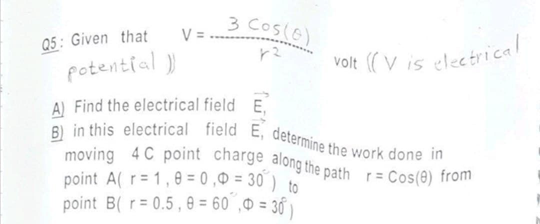 Q5: Given that
potential ))
V =
3 Cos (0)
r²
volt ((V is electrical
A) Find the electrical field E
B) in this electrical field E, determine the work done in
moving 4 C point charge along the path r = Cos(8) from
point A(r= 1,0=0,0 = 30) to
point B(r=0.5,8 = 60,0 = 30)