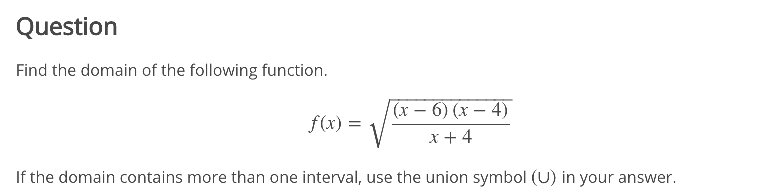 Find the domain of the following function.
(x – 6) (x – 4)
f(x) =
x + 4
If the domain contains more than one interval, use the union symbol (U) in your answer.
