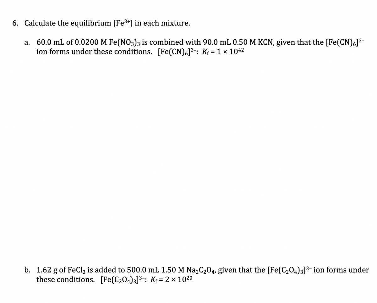 6. Calculate the equilibrium [Fe3+] in each mixture.
a. 60.0 mL of 0.0200 M Fe(NO3)3 is combined with 90.0 mL 0.50 M KCN, given that the [Fe(CN)6]³-
ion forms under these conditions. [Fe(CN)6]3: K; = 1 x 1042
b. 1.62 g of FeCl3 is added to 500.0 mL 1.50 M Na2C204, given that the [Fe(C204)3]3- ion forms under
these conditions. [Fe(C204)3]3-: K; = 2 × 1020
