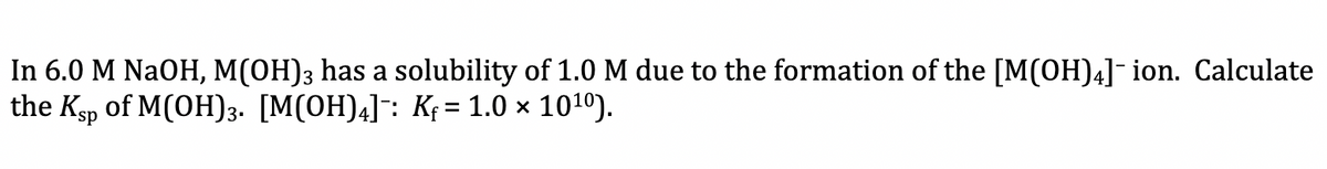 In 6.0 M NaOH, M(OH)3 has a solubility of 1.0 M due to the formation of the [M(OH)4]¯ion. Calculate
the Ksp of M(OH)3. [M(OH)4]: K; = 1.0 × 1010).
