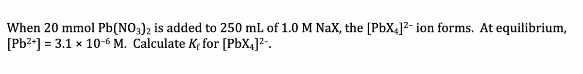 When 20 mmol Pb(NO3)2 is added to 250 mL of 1.0 M NaX, the [PbX4]²- ion forms. At equilibrium,
[Pb2+] = 3.1 x 10-6 M. Calculate Kf for [PbX4]?-.
%3D
