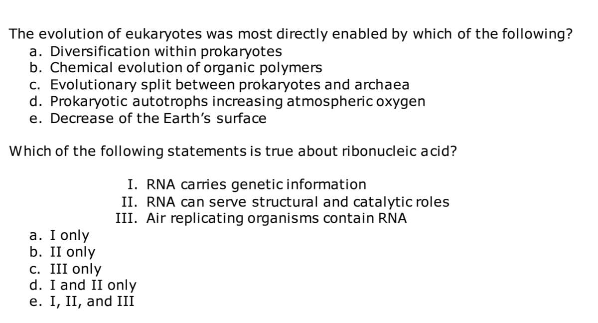 The evolution of eukaryotes was most directly enabled by which of the following?
a. Diversification within prokaryotes
b. Chemical evolution of organic polymers
c. Evolutionary split between prokaryotes and archaea
d. Prokaryotic autotrophs increasing atmospheric oxygen
e. Decrease of the Earth's surface
Which of the following statements is true about ribonucleic acid?
I. RNA carries genetic information
II. RNA can serve structural and catalytic roles
III. Air replicating organisms contain RNA
a. I only
b. II only
c. III only
d. I and II only
e. I, II, and III
