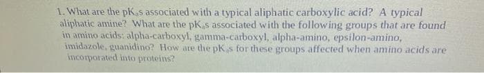 1. What are the pK,s associated with a typical aliphatic carboxylic acid? A typical
aliphatic amine? What are the pK,s associated with the following groups that are found
in amino acids: alpha-carboxyl, gamma-carboxyl, alpha-amino, epsilon-amino,
imidazole, guanidino? How are the pKs for these groups affected when amino acids are
incorporated into proteins?
