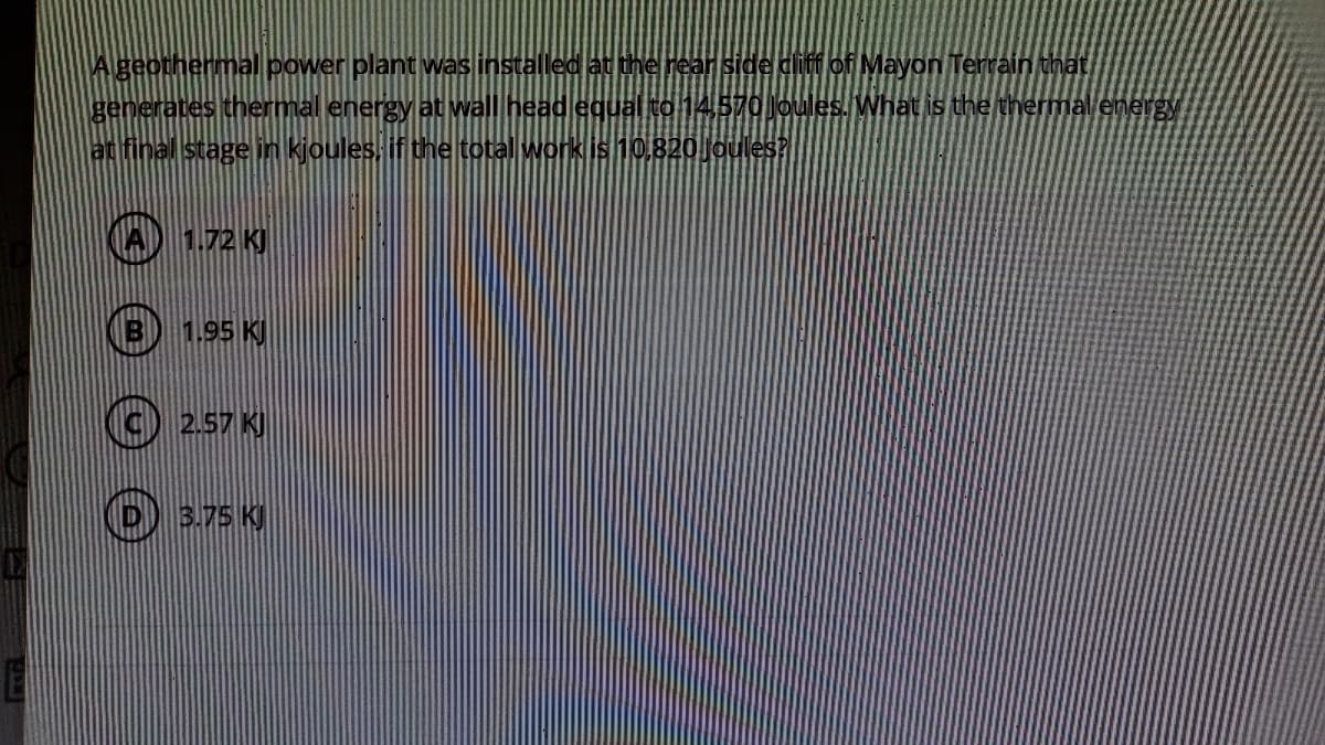 Ageothermal power plant was installed at the rear side dliff of Mayon Terrain that
generates thermal energy at wall head equal to 14570 Joules. What is the thermal energy
at final stage in kjoules if the total work is10,820Joules?
A) 1.72 KJ
1.95 KJ
2.57 K)
O) 3.75 K)
