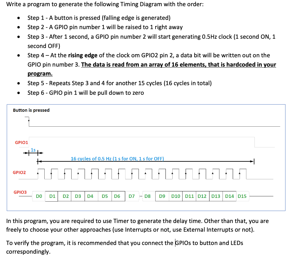 Write a program to generate the following Timing Diagram with the order:
Step 1-A button is pressed (falling edge is generated)
Step 2 - A GPI0 pin number 1 will be raised to 1 right away
Step 3 - After 1 second, a GPIO pin number 2 will start generating 0.5Hz clock (1 second ON, 1
second OFF)
Step 4 - At the rising edge of the clock om GPIO2 pin 2, a data bit will be written out on the
GPIO pin number 3. The data is read from an array of 16 elements, that is hardcoded in your
program.
Step 5 - Repeats Step 3 and 4 for another 15 cycles (16 cycles in total)
Step 6 - GPIO pin 1 will be pull down to zero
Button is pressed
GPIO1
1s
16 cycles of 0.5 Hz (1 s for ON, 1 s for OFF)
GPIO2
GPIO3
DO D1
D2 D3 D4
D5 D6
D7 - D8
D9 D10 D11 D12 D13 D14 D15
In this program, you are required to use Timer to generate the delay time. Other than that, you are
freely to choose your other approaches (use Interrupts or not, use External Interrupts or not).
To verify the program, it is recommended that you connect the GPIOS to button and LEDS
correspondingly.
