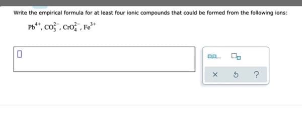 Write the empirical formula for at least four ionic compounds that could be formed from the following ions:
Pb**, co , Cro , Fe³*
?
