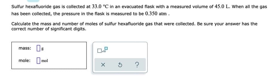 Sulfur hexafluoride gas is collected at 33.0 °C in an evacuated flask with a measured volume of 45.0 L. When all the gas
has been collected, the pressure in the flask is measured to be 0.350 atm .
Calculate the mass and number of moles of sulfur hexafluoride gas that were collected. Be sure your answer has the
correct number of significant digits.
mass: g
x10
mole: Imol
