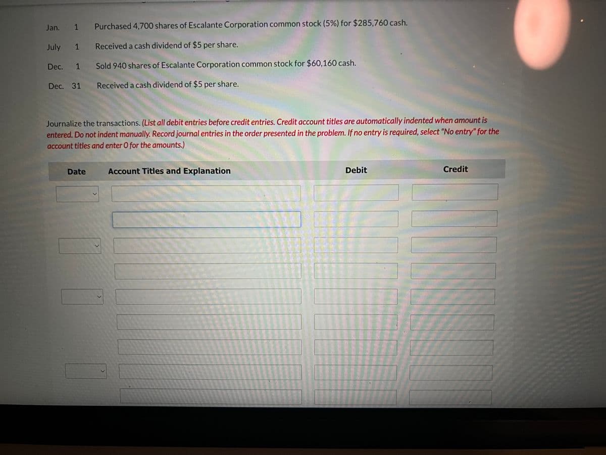 Jan. 1
Purchased 4,700 shares of Escalante Corporation common stock (5%) for $285,760 cash.
July 1
Received a cash dividend of $5 per share.
Dec. 1
Sold 940 shares of Escalante Corporation common stock for $60,160 cash.
Dec. 31 Received a cash dividend of $5 per share.
Journalize the transactions. (List all debit entries before credit entries. Credit account titles are automatically indented when amount is
entered. Do not indent manually. Record journal entries in the order presented in the problem. If no entry is required, select "No entry" for the
account titles and enter O for the amounts.)
Date
Account Titles and Explanation
Debit
Credit