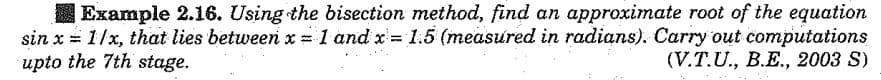 I Example 2.16. Using the bisection method, find an approximate root of the equation
sin x = 1/x, that lies between x = 1 and x =1.5 (measured in radians). Carry out computations
upto the 7th stage.
%3D
(V.T.U., B.E., 2003 S)
