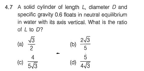 4.7 A solid cylinder of length L, diameter D and
specific gravity 0.6 floats in neutral equilibrium
in water with its axis vertical. What is the ratio
of L to D?
2/3
(b)
(a)
2
4
(c) 5/3
(d)
4/3
