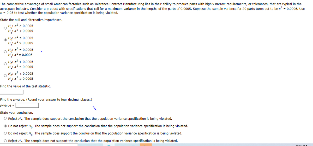 The competitive advantage of small American factories such as Tolerance Contract Manufacturing lies in their ability to produce parts with highly narrow requirements, or tolerances, that are typical in the
aerospace industry. Consider a product with specifications that call for a maximum variance in the lengths of the parts of 0.0005. Suppose the sample variance for 30 parts turns out to be s? = 0.0006. Use
a = 0.05 to test whether the population variance specification is being violated.
State the null and alternative hypotheses.
O Ho: o2 2 0.0005
H:o? < 0.0005
O Ho: o2 s 0.0005
H: o? > 0.0005
O Ho: o2 = 0.0005
H:o? + 0.0005
O Ho: o2 > 0.0005
H: o s 0.0005
O Ho: o? < 0.0005
H: o 2 0.0005
Find the value of the test statistic.
Find the p-value. (Round your answer to four decimal places.)
p-value =
State your conclusion.
O Reject H,. The sample does support the conclusion that the population variance specification is being violated.
O Do not reject H.. The sample does not support the conclusion that the population variance specification is being violated.
O Do not reject H,. The sample does support the conclusion that the population variance specification is being violated.
O Reject H,. The sample does not support the conclusion that the population variance specification is being violated.
