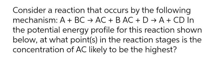 Consider a reaction that occurs by the following
mechanism: A + BC → AC + B AC + D → A + CD In
the potential energy profile for this reaction shown
below, at what point(s) in the reaction stages is the
concentration of AC likely to be the highest?
