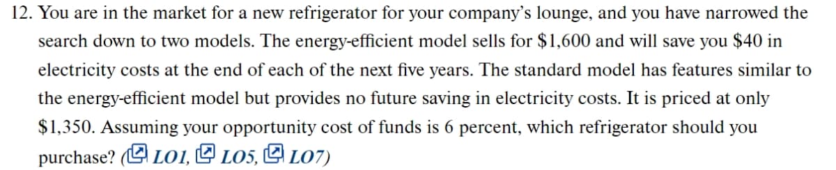 12. You are in the market for a new refrigerator for your company's lounge, and you have narrowed the
search down to two models. The energy-efficient model sells for $1,600 and will save you $40 in
electricity costs at the end of each of the next five years. The standard model has features similar to
the energy-efficient model but provides no future saving in electricity costs. It is priced at only
$1,350. Assuming your opportunity cost of funds is 6 percent, which refrigerator should you
purchase? (L LO1, L LO5, E LO7)
