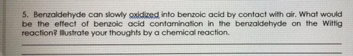 5. Benzaldehyde can slowly oxidized into benzoic acid by contact with air. What would
be the effect of benzoic acid contamination in the benzaldehyde on the Wittig
reaction? Illustrate your thoughts by a chemical reaction.
