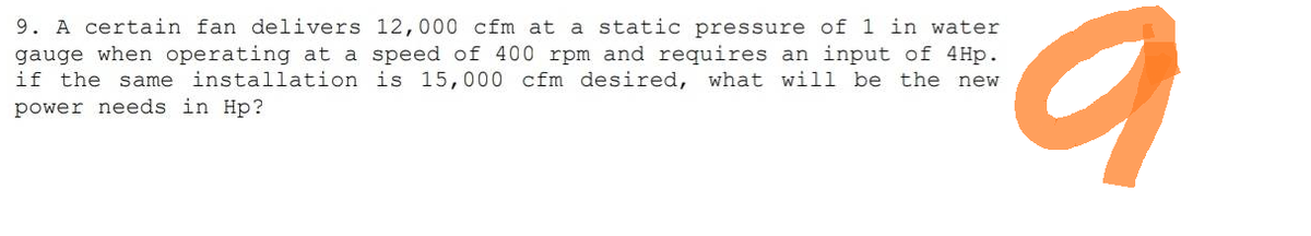 9. A certain fan delivers 12,000 cfm at a static pressure of 1 in water
gauge when operating at a speed of 400 rpm and requires an input of 4Hp.
if the same installation is 15,000 cfm desired, what will be the new
power needs in Hp?
O